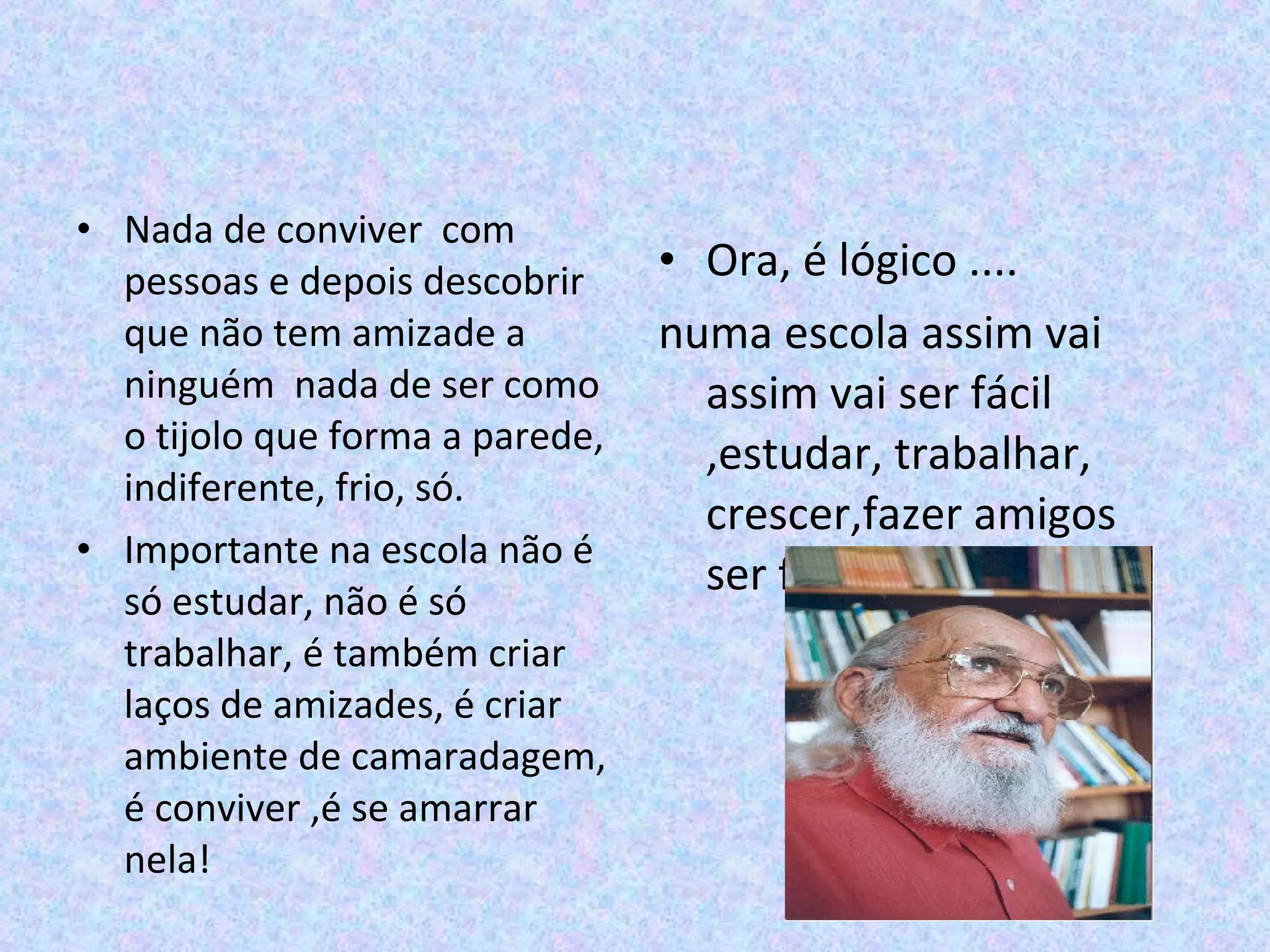 • Nada de conviver com
pessoas e depois descobrir
que não tem amizade a
ninguém nada de ser como
o tijolo que forma a parede,
indiferente, frio, só.
• Importante na escola não é
só estudar, não é só
trabalhar, é também criar
laços de amizades, é criar
ambiente de camaradagem,
é conviver ,é se amarrar
nela!
• Ora, é lógico ....
numa escola assim vai
assim vai ser fácil
,estudar, trabalhar,
crescer,fazer amigos
ser feliz” Paulo Freire
 