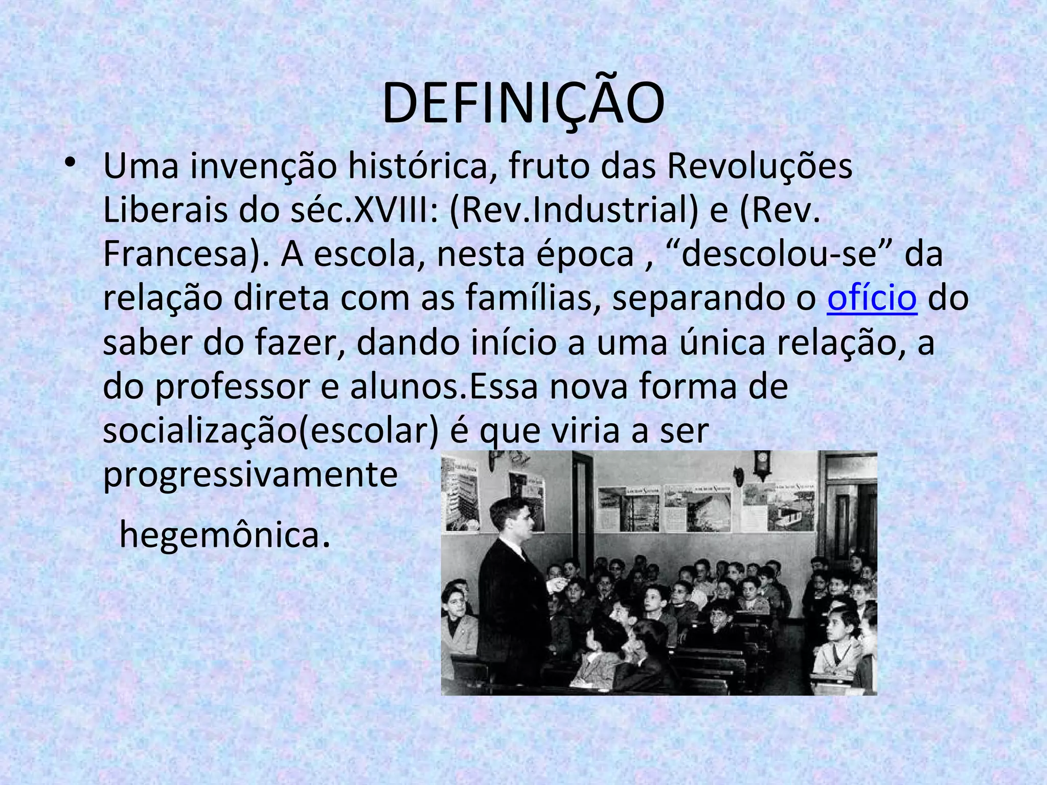 DEFINIÇÃO
• Uma invenção histórica, fruto das Revoluções
Liberais do séc.XVIII: (Rev.Industrial) e (Rev.
Francesa). A escola, nesta época , “descolou-se” da
relação direta com as famílias, separando o ofício do
saber do fazer, dando início a uma única relação, a
do professor e alunos.Essa nova forma de
socialização(escolar) é que viria a ser
progressivamente
hegemônica.
 