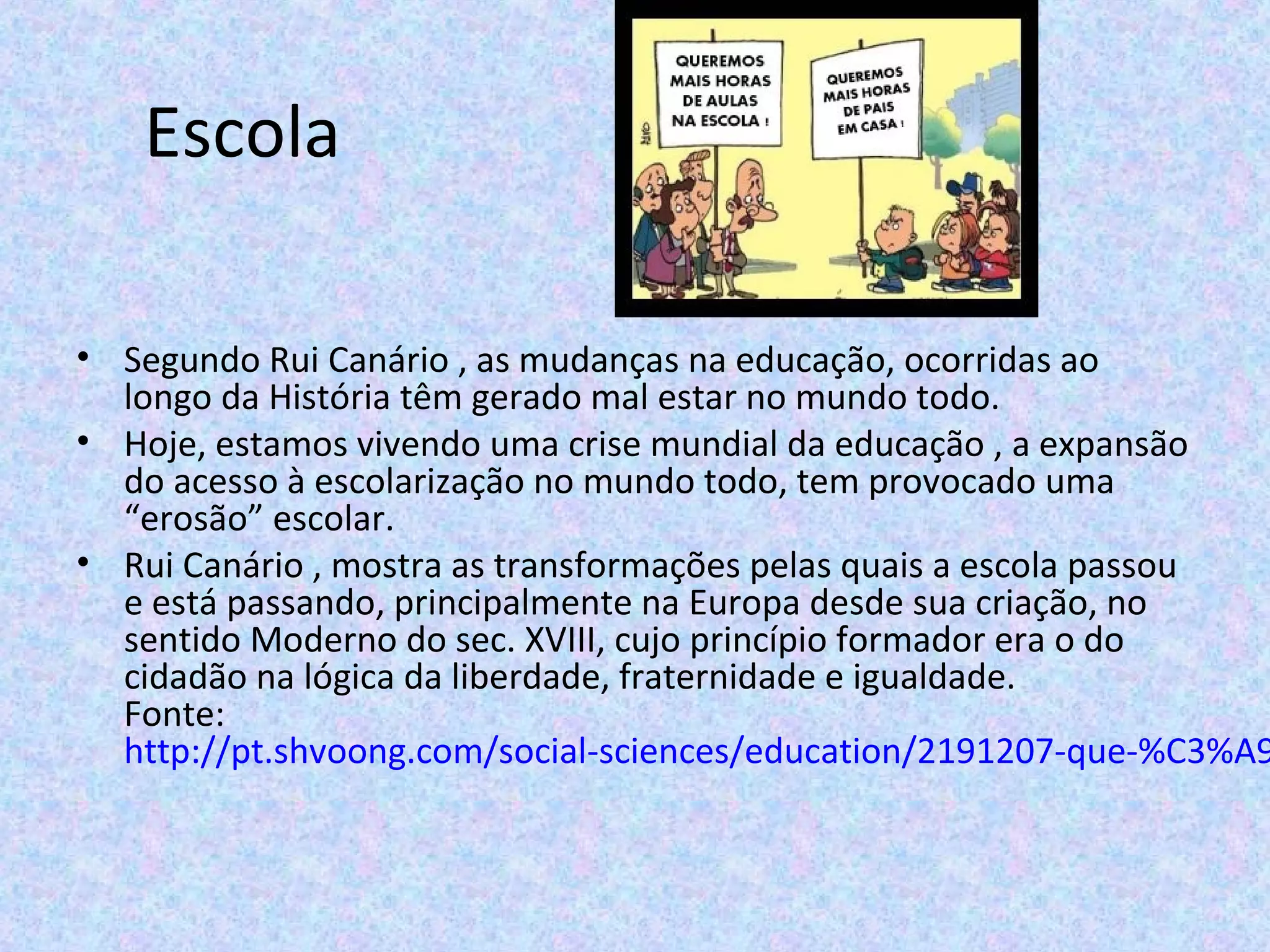 Escola
• Segundo Rui Canário , as mudanças na educação, ocorridas ao
longo da História têm gerado mal estar no mundo todo.
• Hoje, estamos vivendo uma crise mundial da educação , a expansão
do acesso à escolarização no mundo todo, tem provocado uma
“erosão” escolar.
• Rui Canário , mostra as transformações pelas quais a escola passou
e está passando, principalmente na Europa desde sua criação, no
sentido Moderno do sec. XVIII, cujo princípio formador era o do
cidadão na lógica da liberdade, fraternidade e igualdade.
Fonte:
http://pt.shvoong.com/social-sciences/education/2191207-que-%C3%A9
 