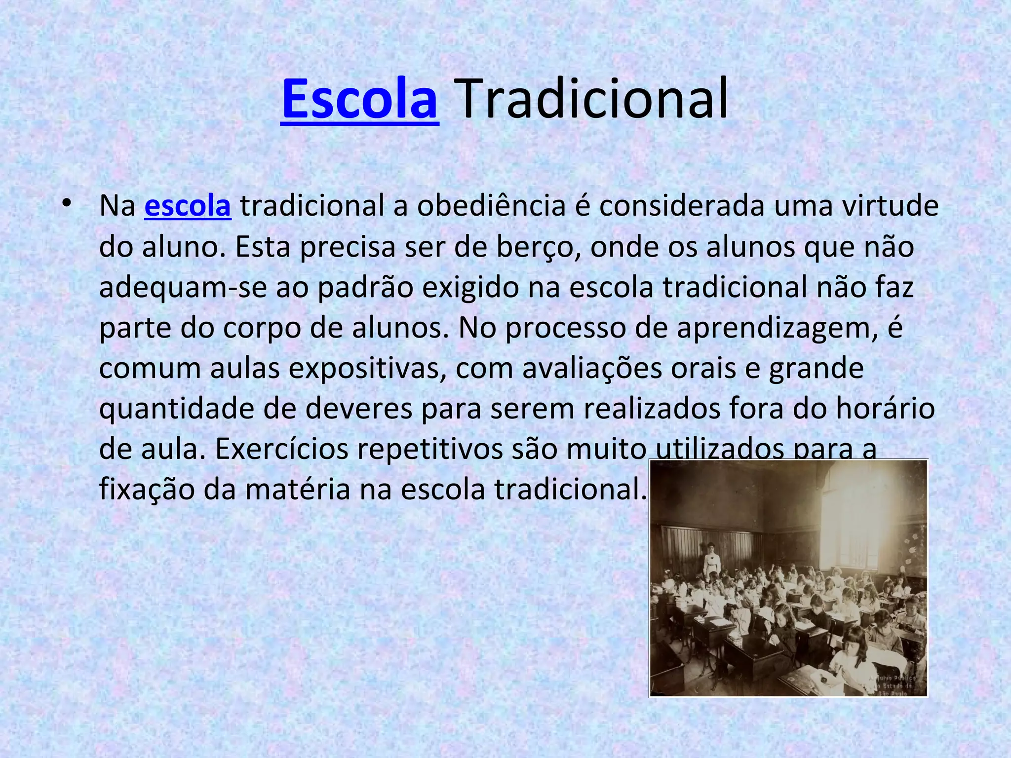 Escola Tradicional
• Na escola tradicional a obediência é considerada uma virtude
do aluno. Esta precisa ser de berço, onde os alunos que não
adequam-se ao padrão exigido na escola tradicional não faz
parte do corpo de alunos. No processo de aprendizagem, é
comum aulas expositivas, com avaliações orais e grande
quantidade de deveres para serem realizados fora do horário
de aula. Exercícios repetitivos são muito utilizados para a
fixação da matéria na escola tradicional.
 