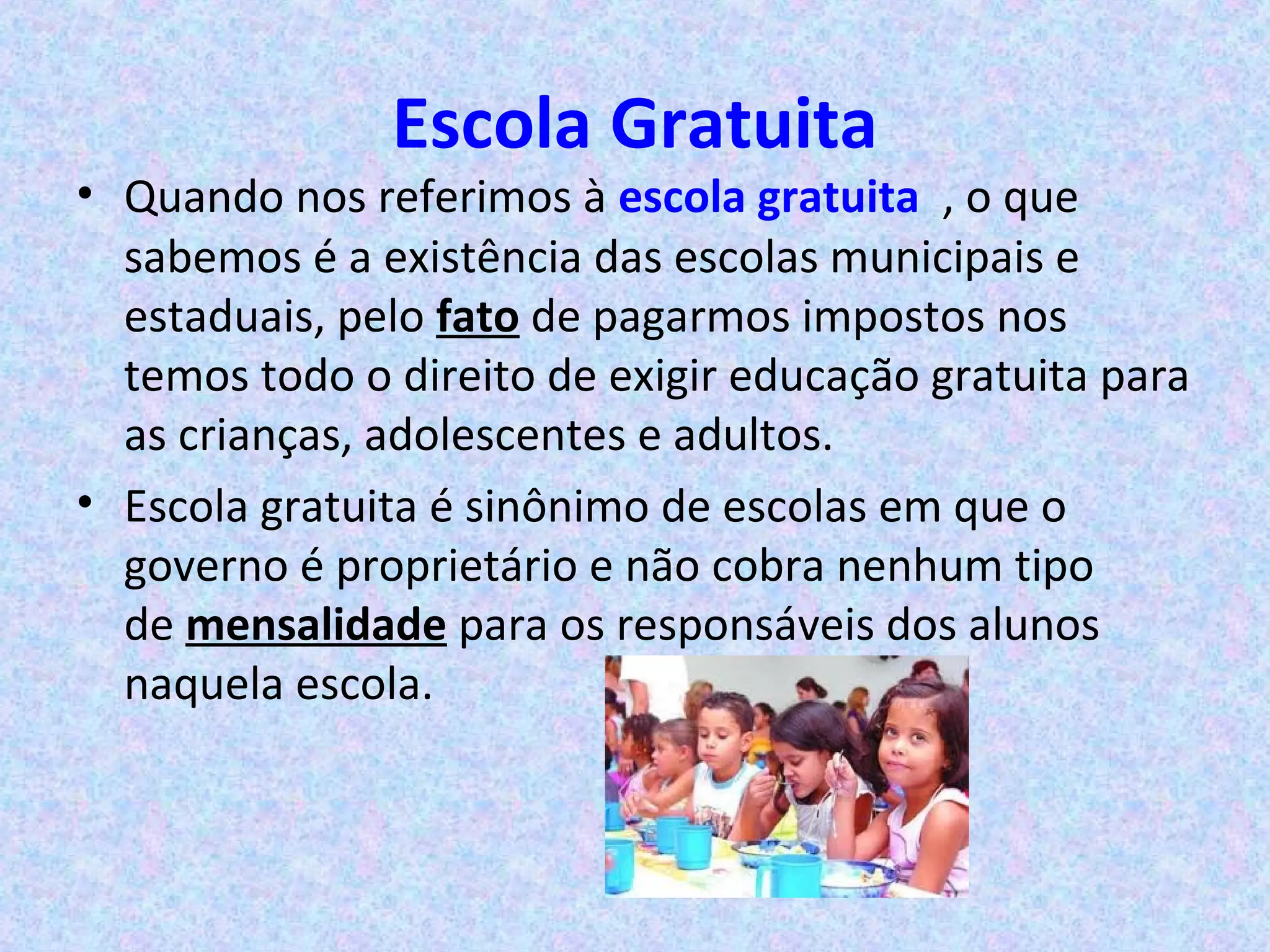 Escola Gratuita
• Quando nos referimos à escola gratuita , o que
sabemos é a existência das escolas municipais e
estaduais, pelo fato de pagarmos impostos nos
temos todo o direito de exigir educação gratuita para
as crianças, adolescentes e adultos.
• Escola gratuita é sinônimo de escolas em que o
governo é proprietário e não cobra nenhum tipo
de mensalidade para os responsáveis dos alunos
naquela escola.
 