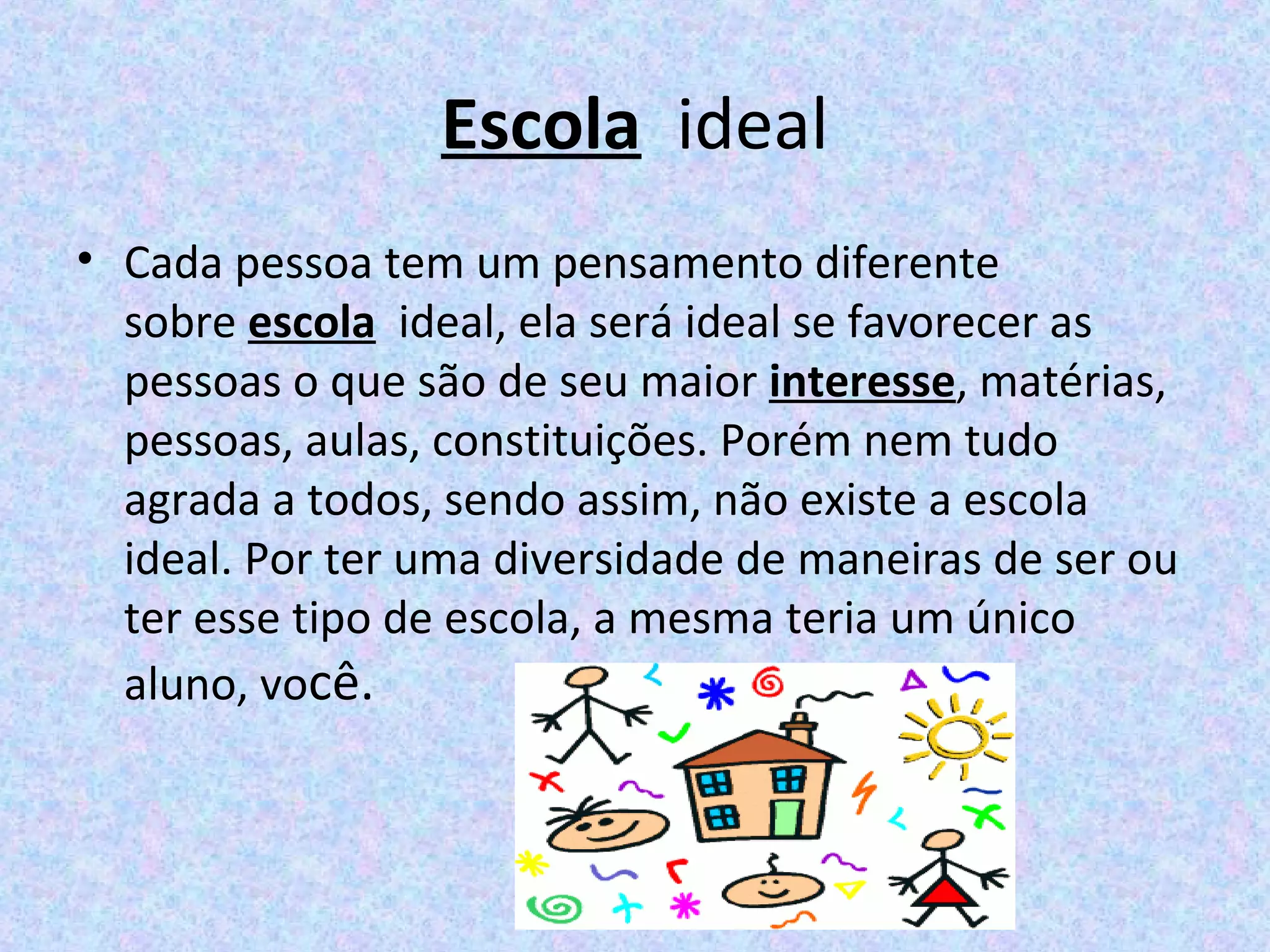 Escola  ideal
• Cada pessoa tem um pensamento diferente 
sobre escola  ideal, ela será ideal se favorecer as 
pessoas o que são de seu maior interesse, matérias, 
pessoas, aulas, constituições. Porém nem tudo 
agrada a todos, sendo assim, não existe a escola 
ideal. Por ter uma diversidade de maneiras de ser ou 
ter esse tipo de escola, a mesma teria um único 
aluno, você.
 