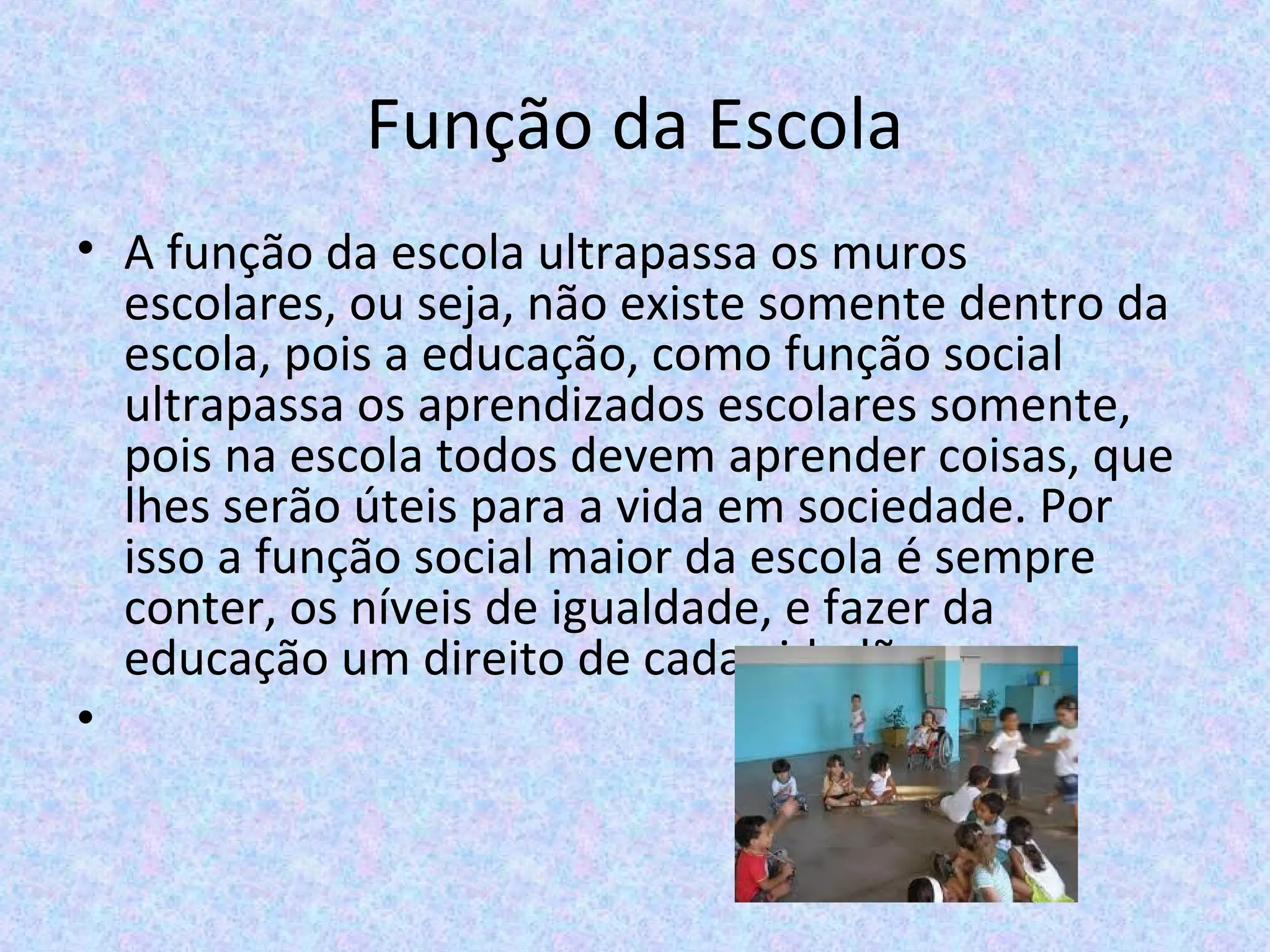 Função da Escola
• A função da escola ultrapassa os muros 
escolares, ou seja, não existe somente dentro da 
escola, pois a educação, como função social 
ultrapassa os aprendizados escolares somente, 
pois na escola todos devem aprender coisas, que 
lhes serão úteis para a vida em sociedade. Por 
isso a função social maior da escola é sempre 
conter, os níveis de igualdade, e fazer da 
educação um direito de cada cidadão.
•
 