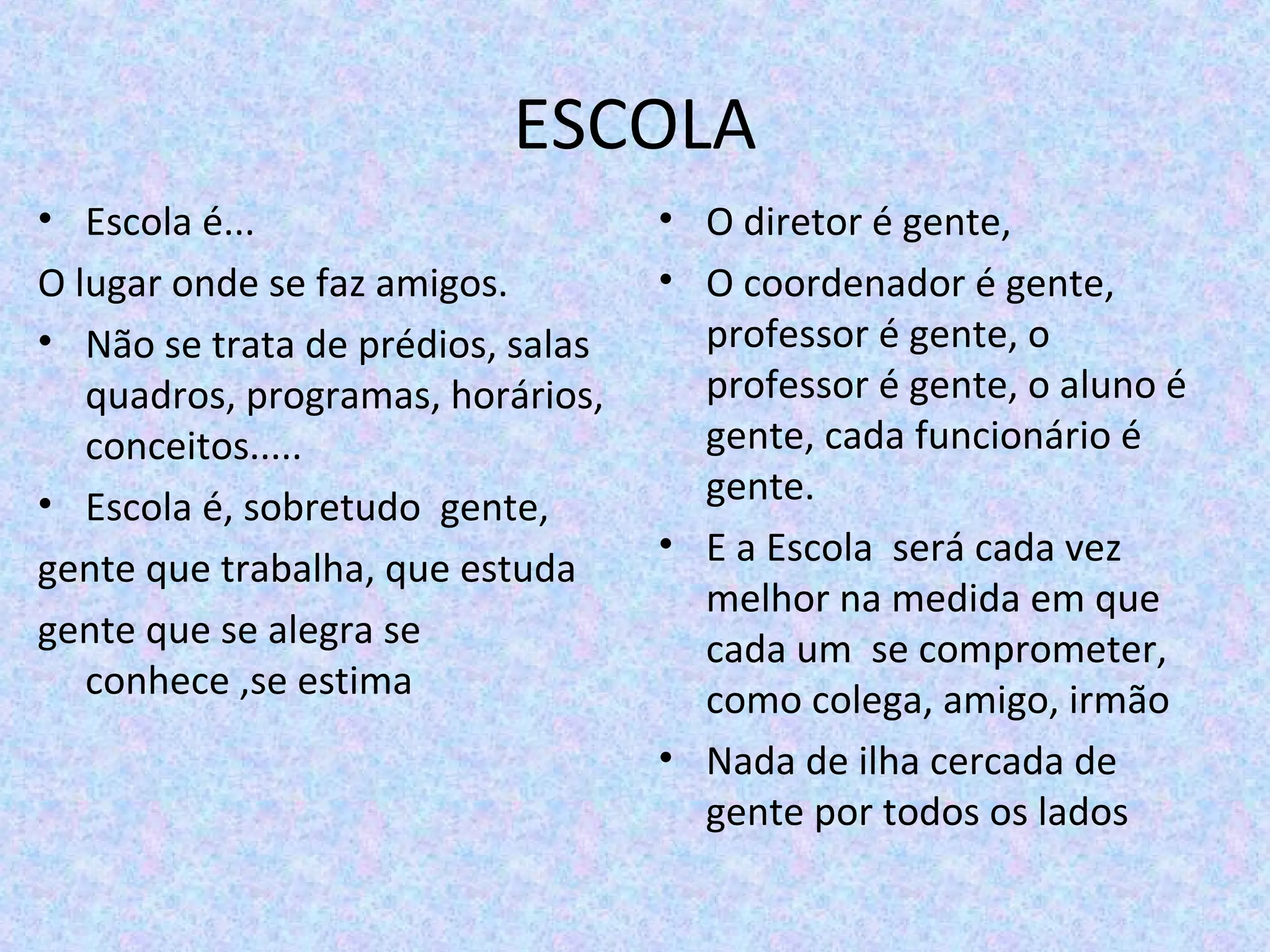 ESCOLA
• Escola é...
O lugar onde se faz amigos.
• Não se trata de prédios, salas 
quadros, programas, horários, 
conceitos.....
• Escola é, sobretudo  gente,
gente que trabalha, que estuda
gente que se alegra se 
conhece ,se estima
• O diretor é gente,
• O coordenador é gente, 
professor é gente, o 
professor é gente, o aluno é 
gente, cada funcionário é 
gente.
• E a Escola  será cada vez 
melhor na medida em que 
cada um  se comprometer, 
como colega, amigo, irmão
• Nada de ilha cercada de 
gente por todos os lados 
 