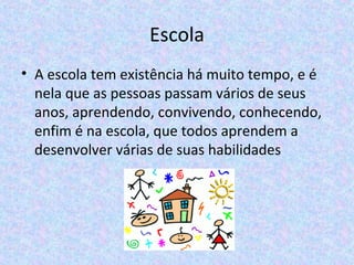 Escola
• A escola tem existência há muito tempo, e é
nela que as pessoas passam vários de seus
anos, aprendendo, convivendo, conhecendo,
enfim é na escola, que todos aprendem a
desenvolver várias de suas habilidades
 
