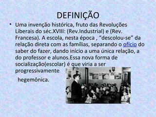 DEFINIÇÃO
• Uma invenção histórica, fruto das Revoluções
Liberais do séc.XVIII: (Rev.Industrial) e (Rev.
Francesa). A escola, nesta época , “descolou-se” da
relação direta com as famílias, separando o ofício do
saber do fazer, dando início a uma única relação, a
do professor e alunos.Essa nova forma de
socialização(escolar) é que viria a ser
progressivamente
hegemônica.
 