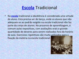 Escola Tradicional
• Na escola tradicional a obediência é considerada uma virtude
do aluno. Esta precisa ser de berço, onde os alunos que não
adequam-se ao padrão exigido na escola tradicional não faz
parte do corpo de alunos. No processo de aprendizagem, é
comum aulas expositivas, com avaliações orais e grande
quantidade de deveres para serem realizados fora do horário
de aula. Exercícios repetitivos são muito utilizados para a
fixação da matéria na escola tradicional.
 