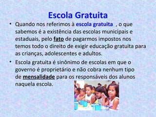 Escola Gratuita
• Quando nos referimos à escola gratuita , o que
sabemos é a existência das escolas municipais e
estaduais, pelo fato de pagarmos impostos nos
temos todo o direito de exigir educação gratuita para
as crianças, adolescentes e adultos.
• Escola gratuita é sinônimo de escolas em que o
governo é proprietário e não cobra nenhum tipo
de mensalidade para os responsáveis dos alunos
naquela escola.
 