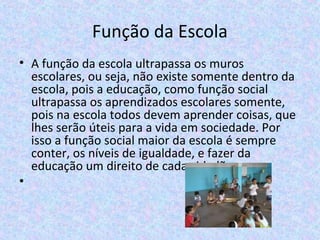 Função da Escola
• A função da escola ultrapassa os muros 
escolares, ou seja, não existe somente dentro da 
escola, pois a educação, como função social 
ultrapassa os aprendizados escolares somente, 
pois na escola todos devem aprender coisas, que 
lhes serão úteis para a vida em sociedade. Por 
isso a função social maior da escola é sempre 
conter, os níveis de igualdade, e fazer da 
educação um direito de cada cidadão.
•
 