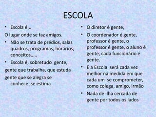 ESCOLA
• Escola é...
O lugar onde se faz amigos.
• Não se trata de prédios, salas 
quadros, programas, horários, 
conceitos.....
• Escola é, sobretudo  gente,
gente que trabalha, que estuda
gente que se alegra se 
conhece ,se estima
• O diretor é gente,
• O coordenador é gente, 
professor é gente, o 
professor é gente, o aluno é 
gente, cada funcionário é 
gente.
• E a Escola  será cada vez 
melhor na medida em que 
cada um  se comprometer, 
como colega, amigo, irmão
• Nada de ilha cercada de 
gente por todos os lados 
 