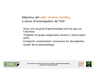 Com millorar els vincles entre docents i famílies? Activitat d’aprenentatge
compartit a l’escola Samuntada
Presentació FJB
Objectius del taller mestres-famílies,
a càrrec d’investigadors de l’ICP:
· Viure una situació d’aprenentatge com les que viu
l’alumnat.
· Treballar en grups cooperatius mestres i mares-pares
junts.
· Compartir coneixement i comunicar les descobertes.
· Gaudir de la paleontologia.
 