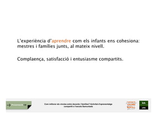 Com millorar els vincles entre docents i famílies? Activitat d’aprenentatge
compartit a l’escola Samuntada
Presentació FJB
L’experiència d’aprendre com els infants ens cohesiona:
mestres i famílies junts, al mateix nivell.
Complaença, satisfacció i entusiasme compartits.
 