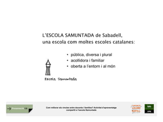 Com millorar els vincles entre docents i famílies? Activitat d’aprenentatge
compartit a l’escola Samuntada
Presentació FJB
L’ESCOLA SAMUNTADA de Sabadell,
una escola com moltes escoles catalanes:
• pública, diversa i plural
• acollidora i familiar
• oberta a l’entorn i al món
 