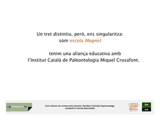 Com millorar els vincles entre docents i famílies? Activitat d’aprenentatge
compartit a l’escola Samuntada
Presentació FJB
Un tret distintiu, però, ens singularitza:
som escola Magnet
tenim una aliança educativa amb
l’Institut Català de Paleontologia Miquel Crusafont.
 