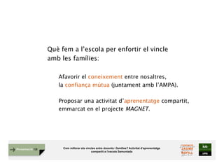 Com millorar els vincles entre docents i famílies? Activitat d’aprenentatge
compartit a l’escola Samuntada
Presentació FJB
Què fem a l’escola per enfortir el vincle
amb les famílies:
Afavorir el coneixement entre nosaltres,
la confiança mútua (juntament amb l’AMPA).
Proposar una activitat d’aprenentatge compartit,
emmarcat en el projecte MAGNET.
 