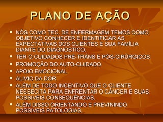 PLANO DE AÇÃOPLANO DE AÇÃO
 NÓS COMO TEC. DE ENFERMAGEM TEMOS COMONÓS COMO TEC. DE ENFERMAGEM TEMOS COMO
OBJETIVO CONHECER E IDENTIFICAR ASOBJETIVO CONHECER E IDENTIFICAR AS
EXPECTATIVAS DOS CLIENTES E SUA FAMÍLIAEXPECTATIVAS DOS CLIENTES E SUA FAMÍLIA
DIANTE DO DIAGNOSTICO.DIANTE DO DIAGNOSTICO.
 TER O CUIDADOS PRÉ-TRÁNS E PÓS-CIRÚRGICOSTER O CUIDADOS PRÉ-TRÁNS E PÓS-CIRÚRGICOS
 PROMOÇÃO DO AUTO-CUIDADOPROMOÇÃO DO AUTO-CUIDADO
 APOIO EMOCIONALAPOIO EMOCIONAL
 ALIVIO DA DORALIVIO DA DOR
 ALÉM DE TODO INCENTIVO QUE O CLIENTEALÉM DE TODO INCENTIVO QUE O CLIENTE
NESSECITA PARA ENFRENTAR O CÂNCER E SUASNESSECITA PARA ENFRENTAR O CÂNCER E SUAS
POSSIVEIS CONSEQUÊNCIAS.POSSIVEIS CONSEQUÊNCIAS.
 ALÉM DISSO ORIENTANDO E PREVININDOALÉM DISSO ORIENTANDO E PREVININDO
POSSIVEIS PATOLOGIAS.POSSIVEIS PATOLOGIAS.
 