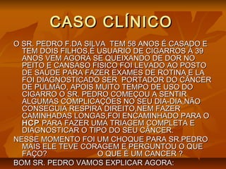 CASO CLÍNICOCASO CLÍNICO
O SR. PEDRO F.DA SILVA TEM 58 ANOS É CASADO EO SR. PEDRO F.DA SILVA TEM 58 ANOS É CASADO E
TEM DOIS FILHOS,É USUARIO DE CIGARROS Á 39TEM DOIS FILHOS,É USUARIO DE CIGARROS Á 39
ANOS VEM AGORA SE QUEIXANDO DE DOR NOANOS VEM AGORA SE QUEIXANDO DE DOR NO
PEITO E CANSASO FISICO FOI LEVADO AO POSTOPEITO E CANSASO FISICO FOI LEVADO AO POSTO
DE SAÚDE PARA FAZER EXAMES DE ROTINA E LADE SAÚDE PARA FAZER EXAMES DE ROTINA E LA
FOI DIAGNOSTICADO SER PORTADOR DO CÂNCERFOI DIAGNOSTICADO SER PORTADOR DO CÂNCER
DE PULMÃO, APOIS MUITO TEMPO DE USO DODE PULMÃO, APOIS MUITO TEMPO DE USO DO
CIGARRO O SR. PEDRO COMEÇOU A SENTIRCIGARRO O SR. PEDRO COMEÇOU A SENTIR
ALGUMAS COMPLICAÇÕES NO SEU DIA-DIA,NÃOALGUMAS COMPLICAÇÕES NO SEU DIA-DIA,NÃO
CONSEGUIA RESPIRA DIREITO,NEM FAZERCONSEGUIA RESPIRA DIREITO,NEM FAZER
CAMINHADAS LONGAS,FOI ENCAMINHADO PARA OCAMINHADAS LONGAS,FOI ENCAMINHADO PARA O
HCPHCP PARA FAZER UMA TRIAGEM COMPLETA EPARA FAZER UMA TRIAGEM COMPLETA E
DIAGNOSTICAR O TIPO DO SEU CÂNCER.DIAGNOSTICAR O TIPO DO SEU CÂNCER.
NESSE MOMENTO FOI UM CHOQUE PARA SR.PEDRONESSE MOMENTO FOI UM CHOQUE PARA SR.PEDRO
MAIS ELE TEVE CORAGEM E PERGUNTOU O QUEMAIS ELE TEVE CORAGEM E PERGUNTOU O QUE
FAÇO? O QUE É UM CANCER ?FAÇO? O QUE É UM CANCER ?
BOM SR. PEDRO VAMOS EXPLICAR AGORA:BOM SR. PEDRO VAMOS EXPLICAR AGORA:
 