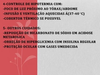 4-CONTROLE DE HIPOTERMIA COM:
-FOCO DE LUZ PRÓXIMO AO TÓRAX/ABDOME
-INFUSÃO E VENTILAÇÃO AQUECIDAS Á(37-40 C)
-COBERTOR TÉRMICO SE POSSIVEL
5- OUTROS CUIDADOS:
-REPOSIÇÃO DE BICARBONATO DE SÓDIO EM ACIDOSE
METABOLICA
-ORREÇÃO DE HIPERGLICEMIA COM INSULINA REGULAR
-PROTEÇÃO OCULAR COM GASES UMEDECIDA

 