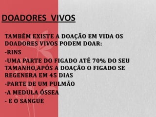 DOADORES VIVOS
TAMBÉM EXISTE A DOAÇÃO EM VIDA OS
DOADORES VIVOS PODEM DOAR:
-RINS
-UMA PARTE DO FIGADO ATÉ 70% DO SEU
TAMANHO,APÓS A DOAÇÃO O FIGADO SE
REGENERA EM 45 DIAS
-PARTE DE UM PULMÃO
-A MEDULA ÓSSEA
- E O SANGUE

 