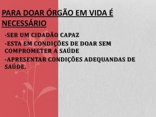 PARA DOAR ÓRGÃO EM VIDA É
NECESSÁRIO
-SER UM CIDADÃO CAPAZ
-ESTA EM CONDIÇÕES DE DOAR SEM
COMPROMETER A SAÚDE
-APRESENTAR CONDIÇÕES ADEQUANDAS DE
SAÚDE .

 