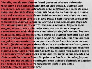 "Um dia, um doutor determinará que meu cérebro deixou de
funcionar e que basicamente minha vida cessou. Quando isso
acontecer, não tentem introduzir vida artificial por meio de uma
máquina. Ao invés disso, dêem minha visão ao homem que nunca
viu o sol nascer, o rosto de um bebê ou o amor nos olhos de uma
mulher. Dêem meu coração a uma pessoa cujo coração só causou
intermináveis dores. Dêem meus rins a uma pessoa que depende
de uma máquina para existir, semana a semana. Peguem meu
sangue, meus ossos, cada músculo e nervos de meu corpo e
encontrem um meio de fazer uma criança aleijada andar. Peguem
minhas células, se necessário, e usem de alguma maneira que um
dia um garoto mudo seja capaz de gritar quando seu time marcar
um gol, e uma menina surda possa ouvir a chuva batendo na sua
janela. Queimem o que sobrou de mim e espalhem as cinzas para o
vento ajudar as folhas nascerem. Se realmente quiserem enterrar
alguma coisa, que sejam minhas falhas, minhas fraquezas e todos
os preconceitos contra meus semelhantes. Dêem meus pecados ao
diabo e minha alma a Deus. Se quiserem lembrar de mim, façam no com um ato bondoso ou dirijam uma palavra delicada a alguém
que precise de vocês. Se vocês fizerem tudo o que estou
pedindo, viverei para sempre."

 