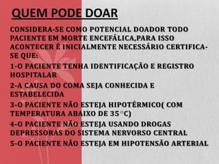 QUEM PODE DOAR
CONSIDERA-SE COMO POTENCIAL DOADOR TODO
PACIENTE EM MORTE ENCEFÁLICA,PARA ISSO
ACONTECER É INICIALMENTE NECESSÁRIO CERTIFICASE QUE:
1-O PACIENTE TENHA IDENTIFICAÇÃO E REGISTRO
HOSPITALAR
2-A CAUSA DO COMA SEJA CONHECIDA E
ESTABELECIDA
3-O PACIENTE NÃO ESTEJA HIPOTÉRMICO( COM
TEMPERATURA ABAIXO DE 35 C)
4-O PACIENTE NÃO ESTEJA USANDO DROGAS
DEPRESSORAS DO SISTEMA NERVORSO CENTRAL
5-O PACIENTE NÃO ESTEJA EM HIPOTENSÃO ARTERIAL

 