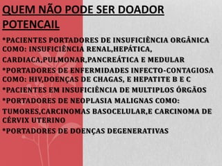 QUEM NÃO PODE SER DOADOR
POTENCAIL
*PACIENTES PORTADORES DE INSUFICIÊNCIA ORGÂNICA
COMO: INSUFICIÊNCIA RENAL,HEPÁTICA,
CARDIACA,PULMONAR,PANCREÁTICA E MEDULAR
*PORTADORES DE ENFERMIDADES INFECTO-CONTAGIOSA
COMO: HIV,DOENÇAS DE CHAGAS, E HEPATITE B E C
*PACIENTES EM INSUFICIÊNCIA DE MULTIPLOS ÓRGÃOS
*PORTADORES DE NEOPLASIA MALIGNAS COMO:
TUMORES,CARCINOMAS BASOCELULAR,E CARCINOMA DE
CÉRVIX UTERINO
*PORTADORES DE DOENÇAS DEGENERATIVAS

 