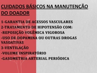 CUIDADOS BÁSICOS NA MANUTENÇÃO
DO DOADOR
1-GARANTIA DE ACESSOS VASCULARES
2-TRATAMENTO DE HIPOTENSÃO COM:
-REPOSIÇÃO VOLÊMICA VIGOROSA
-USO DE DOPAMINA OU OUTRAS DROGAS
VASOATIVAS
3-VENTILAÇÃO
-VOLUME INSPIRATÓRIO
-GASOMETRIA ARTERIAL PERIÓDICA

 