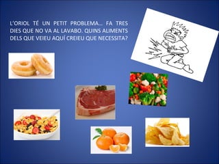 L’ORIOL TÉ UN PETIT PROBLEMA… FA TRES
DIES QUE NO VA AL LAVABO. QUINS ALIMENTS
DELS QUE VEIEU AQUÍ CREIEU QUE NECESSITA?
 