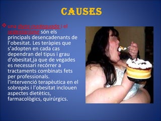 cAusEs
una dieta inadequada i el
sedentarisme són els
principals desencadenants de
l’obesitat. Les teràpies que
s’adopten en cada cas
dependran del tipus i grau
d’obesitat,ja que de vegades
es necessari recórrer a
tractaments combinats fets
per professionals.
l'intervenció terapèutica en el
sobrepès i l’obesitat inclouen
aspectes dietètics,
farmacològics, quirúrgics.
 