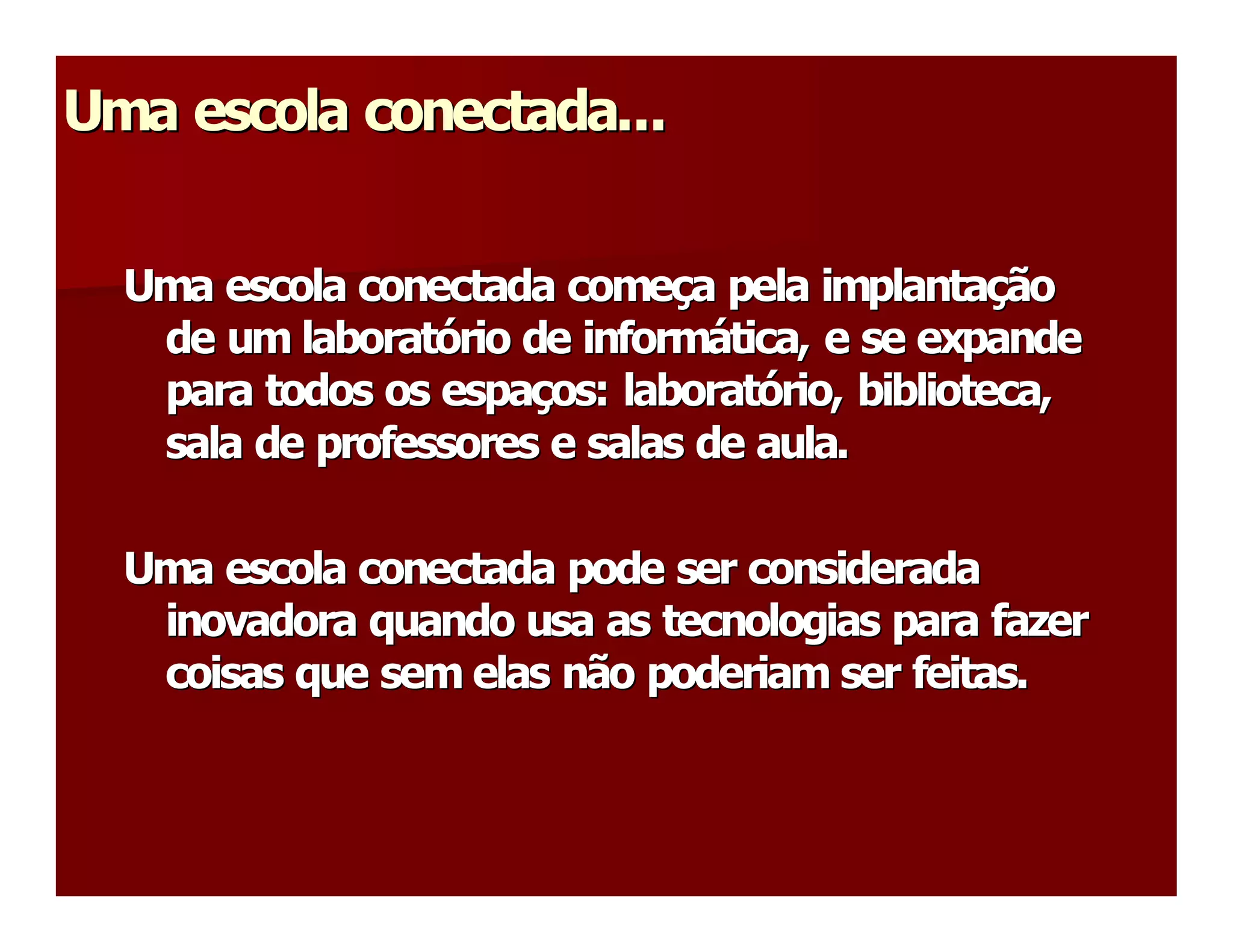 Uma escola conectada...
Uma escola conectada... 


  Uma escola conectada começa pela implantação 
  Uma escola conectada come  a pela implanta 
                              ç                ç 
   de um laboratório de informática, e se expande 
   de um laborat  rio de inform 
                 ó               á 
   para todos os espaços: laboratório, biblioteca, 
   para todos os espa  os: laborat 
                      ç             ó 
   sala de professores e salas de aula. 

  Uma escola conectada pode ser considerada 
   inovadora quando usa as tecnologias para fazer 
   coisas que sem elas não poderiam ser feitas. 
 