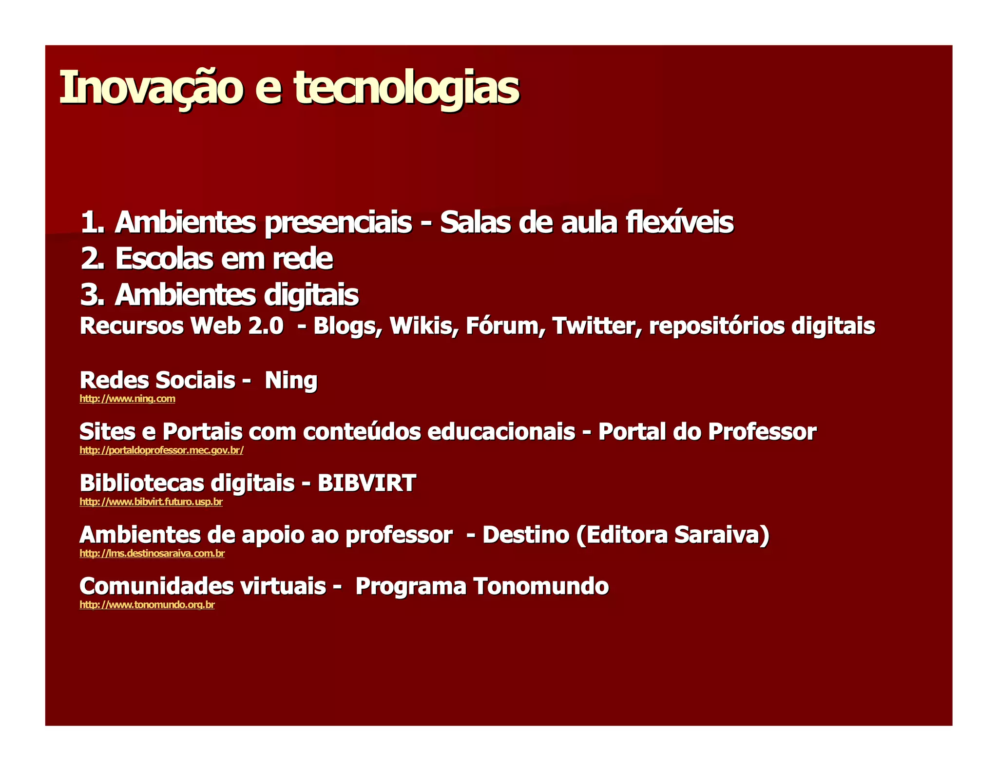 Inovação e tecnologias 
Inova 
     ç 

 1. Ambientes presenciais ­ Salas de aula flexíveis 
                            Salas de aula flex 
                                              í 
 2. Escolas em rede 
 3. Ambientes digitais 
 Recursos Web 2.0  ­ Blogs, Wikis, Fórum, Twitter, repositórios digitais 
                            Wikis  ó 
                                 , F      Twitter 
                                                 , reposit 
                                                          ó 

 Redes Sociais ­  Ning 
 http://www.ning.com 


 Sites e Portais com conteúdos educacionais ­ Portal do Professor 
 Sites e Portais com conte 
                          ú 
 http://portaldoprofessor.mec.gov.br/ 


 Bibliotecas digitais ­ BIBVIRT 
 http://www.bibvirt.futuro.usp.br 


 Ambientes de apoio ao professor  ­ Destino (Editora Saraiva) 
 http://lms.destinosaraiva.com.br 


 Comunidades virtuais ­  Programa Tonomundo 
 http://www.tonomundo.org.br
 http://www.tonomundo.org.br 
 