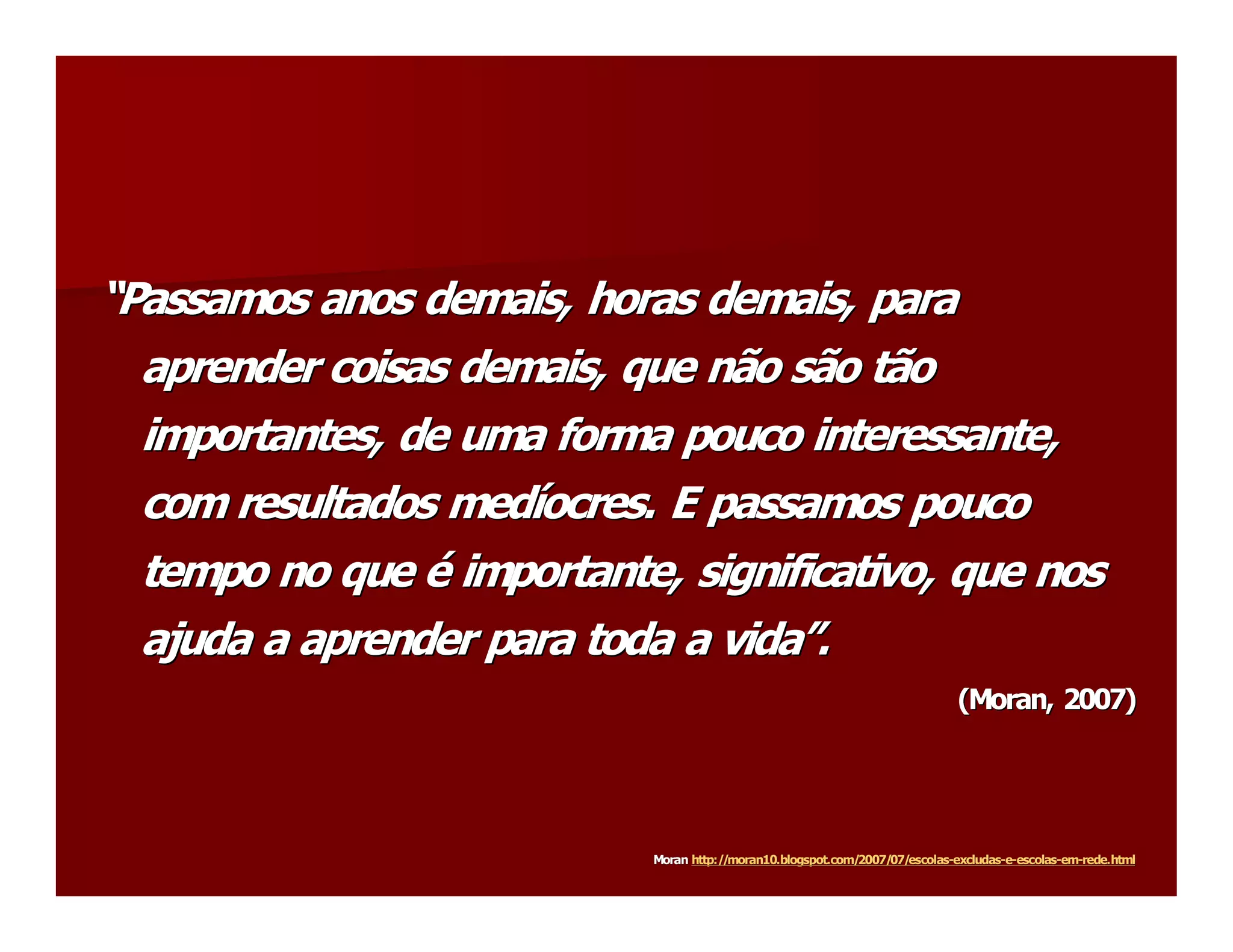 “Passamos anos demais, horas demais, para 
“ 
   aprender coisas demais, que não são tão 
   importantes, de uma forma pouco interessante, 
   com resultados medíocres. E passamos pouco 
   com resultados med í 
   tempo no que é importante, significativo, que nos 
   ajuda a aprender para toda a vida”. 
   ajuda a aprender para toda a vida  . 
                                    ” 
                                                                                (Moran, 2007) 
                                                                                ( 
                                                                                 Moran 




                            Moran http://moran10.blogspot.com/2007/07/escolas  excludas­  ­escolas  em­ 
                            Moran http://moran10.blogspot.com/2007/07/escolas­ 
                                                                             ­excludas  e­ 
                                                                                       ­e  escolas­  ­rede.html 
                                                                                                  ­em  rede.html
 