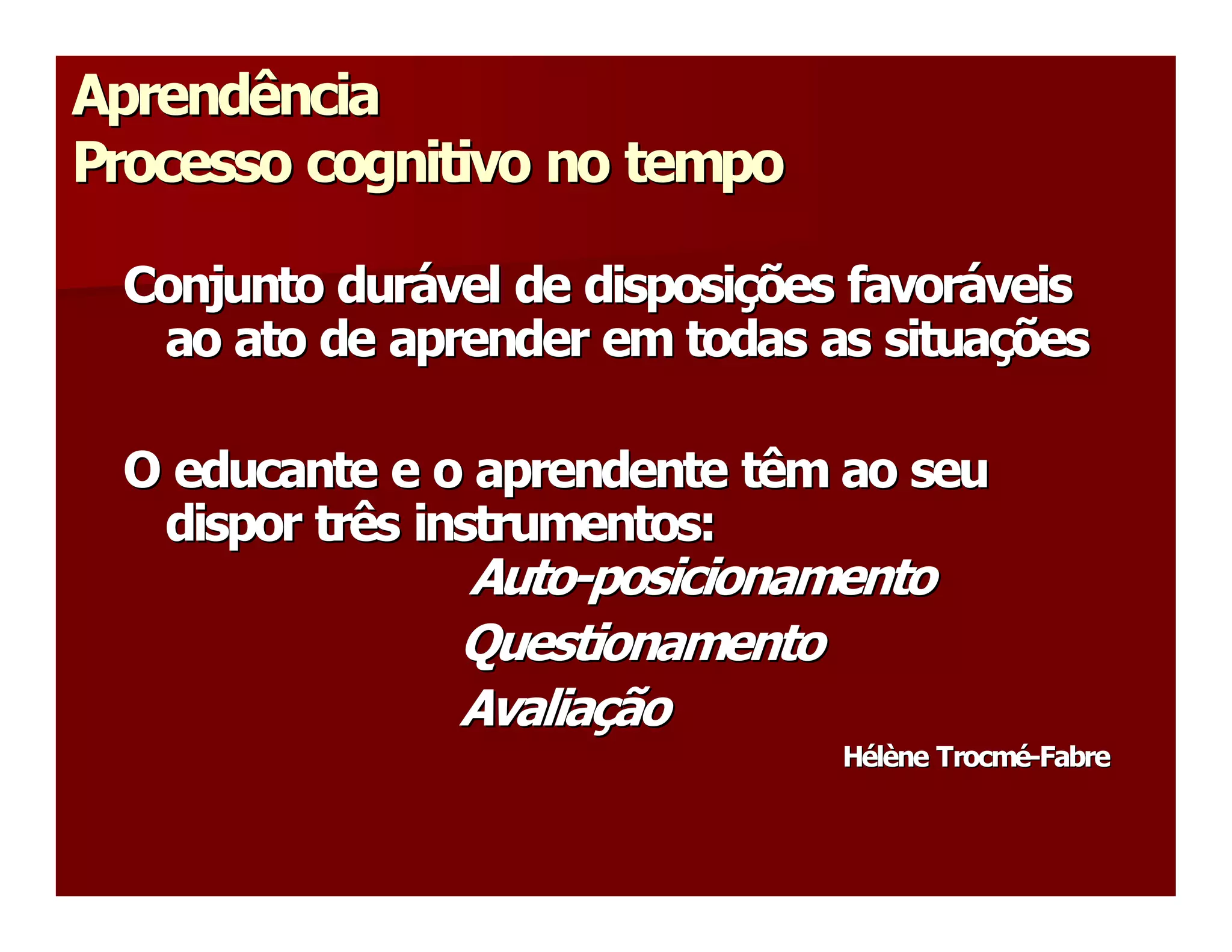 Aprendência 
Processo cognitivo no tempo 

 Conjunto durável de disposições favoráveis 
 Conjunto dur  vel de disposi  ões favor 
              á              ç          á 
  ao ato de aprender em todas as situações 
   ao ato de aprender em todas as situa   ç 

 O educante e o aprendente têm ao seu 
  dispor três instrumentos: 
   dispor três instrumentos: 
               Auto­posicionamento 
               Auto ­ 
               Questionamento 
               Avaliação 
               Avalia  ão 
                     ç 
                                Hélène Trocmé­Fabre
                                H  l 
                                 é è  Trocm  ­ 
                                            é  Fabre 
 