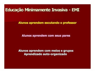 Educação Minimamente Invasiva ­ EMI 
Educa 
     ç 

      Alunos aprendem escutando o professor 



        Alunos aprendem com seus pares 




      Alunos aprendem com meios e grupos 
         Aprendizado auto­organizado
 