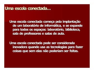 Uma escola conectada...
Uma escola conectada... 


  Uma escola conectada começa pela implantação 
  Uma escola conectada come  a pela implanta 
                              ç                ç 
   de um laboratório de informática, e se expande 
   de um laborat  rio de inform 
                 ó               á 
   para todos os espaços: laboratório, biblioteca, 
   para todos os espa  os: laborat 
                      ç             ó 
   sala de professores e salas de aula. 

  Uma escola conectada pode ser considerada 
   inovadora quando usa as tecnologias para fazer 
   coisas que sem elas não poderiam ser feitas. 
 