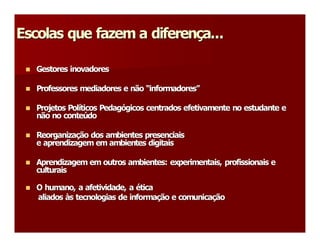Escolas que fazem a diferença... 
Escolas que fazem a diferen 
                           ç 

 n 
 n    Gestores inovadores 

 n 
 n    Professores mediadores e não “informadores” 
                                   “ 
                                    informadores 

 n 
 n    Projetos Políticos Pedagógicos centrados efetivamente no estudante e 
      Projetos Pol ticos Pedag 
                  í           ó 
      não no conteúdo 
      não no conte   ú 

 n 
 n    Reorganização dos ambientes presenciais 
      Reorganiza ç 
      e aprendizagem em ambientes digitais 

 n 
 n    Aprendizagem em outros ambientes: experimentais, profissionais e 
      culturais 

 n 
 n    O humano, a afetividade, a ética 
                                  é 
      aliados às tecnologias de informação e comunicação
              à 
               s tecnologias de informa  ão e comunica  ão 
                                        ç             ç 
 