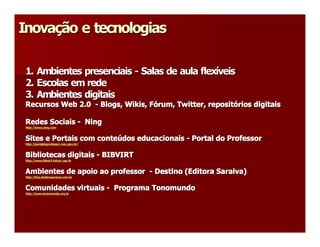 Inovação e tecnologias 
Inova 
     ç 

 1. Ambientes presenciais ­ Salas de aula flexíveis 
                            Salas de aula flex 
                                              í 
 2. Escolas em rede 
 3. Ambientes digitais 
 Recursos Web 2.0  ­ Blogs, Wikis, Fórum, Twitter, repositórios digitais 
                            Wikis  ó 
                                 , F      Twitter 
                                                 , reposit 
                                                          ó 

 Redes Sociais ­  Ning 
 http://www.ning.com 


 Sites e Portais com conteúdos educacionais ­ Portal do Professor 
 Sites e Portais com conte 
                          ú 
 http://portaldoprofessor.mec.gov.br/ 


 Bibliotecas digitais ­ BIBVIRT 
 http://www.bibvirt.futuro.usp.br 


 Ambientes de apoio ao professor  ­ Destino (Editora Saraiva) 
 http://lms.destinosaraiva.com.br 


 Comunidades virtuais ­  Programa Tonomundo 
 http://www.tonomundo.org.br
 http://www.tonomundo.org.br 
 