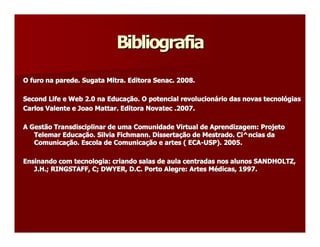 Bibliografia 
O furo na parede. Sugata Mitra. Editora Senac. 2008. 
O furo na parede. Sugata Mitra. Editora Senac. 2008. 

Second Life e Web 2.0 na Educaç 
Second Life e Web 2.0 na Educa  ão. O potencial revolucioná 
                                ção. O potencial revolucion  rio das novas tecnol  gias 
                                                           ário das novas tecnoló 
                                                                                 ógias 
Carlos Valente e Joao Mattar. Editora Novatec .2007. 
Carlos Valente e Joao Mattar. Editora Novatec .2007. 

A Gestão Transdisciplinar de uma Comunidade Virtual de Aprendizagem  Projeto 
A Gestão Transdisciplinar de uma Comunidade Virtual de Aprendizagem:   : Projeto 
   Telemar Educa  ão. Silvia Fichmann. Dissertaç  de Mestrado  Ci^ 
   Telemar Educaç  . Silvia Fichmann 
                 ção                 . Disserta  ão de Mestrado.  ^ncias da 
                                               ção             . Ci  ncias da 
   Comunicaç  . Escola de Comunica  ão e artes ( ECA  USP). 2005. 
   Comunica  ão. Escola de Comunicaç  e artes ( ECA­ 
            ção                     ção               ­USP). 2005. 

Ensinando com tecnologia: criando salas de aula centradas nos alunos SANDHOLTZ, 
                                                                unos SANDHOLTZ, 
Ensinando com tecnologia: criando salas de aula centradas nos al 
   J.H.; RINGSTAFF, C; DWYER, D.C. Porto Alegre: Artes Mé 
   J.H.; RINGSTAFF, C; DWYER, D.C. Porto Alegre: Artes M  dicas, 1997.
                                                         édicas, 1997. 
 