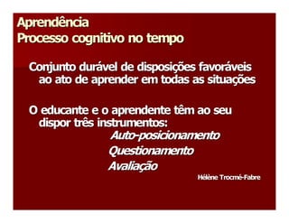 Aprendência 
Processo cognitivo no tempo 

 Conjunto durável de disposições favoráveis 
 Conjunto dur  vel de disposi  ões favor 
              á              ç          á 
  ao ato de aprender em todas as situações 
   ao ato de aprender em todas as situa   ç 

 O educante e o aprendente têm ao seu 
  dispor três instrumentos: 
   dispor três instrumentos: 
               Auto­posicionamento 
               Auto ­ 
               Questionamento 
               Avaliação 
               Avalia  ão 
                     ç 
                                Hélène Trocmé­Fabre
                                H  l 
                                 é è  Trocm  ­ 
                                            é  Fabre 
 