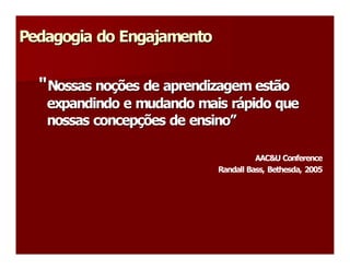 Pedagogia do Engajamento 
Pedagogia do Engajamento 


  “ Nossas noções de aprendizagem estão 
  “        no 
             ç 
   expandindo e mudando mais rápido que 
                              r á 
   nossas concepções de ensino” 
          concep 
                ç       ensino 

                                      AAC&U Conference 
                            Randall Bass, Bethesda, 2005
 