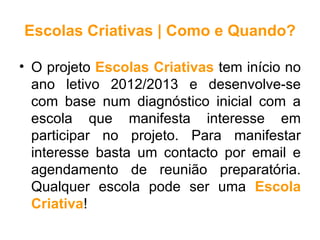 Escolas Criativas | Como e Quando?

• O projeto Escolas Criativas tem início no
  ano letivo 2012/2013 e desenvolve-se
  com base num diagnóstico inicial com a
  escola que manifesta interesse em
  participar no projeto. Para manifestar
  interesse basta um contacto por email e
  agendamento de reunião preparatória.
  Qualquer escola pode ser uma Escola
  Criativa!
 