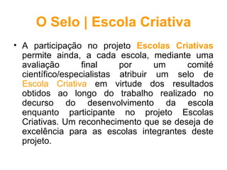 O Selo | Escola Criativa
• A participação no projeto Escolas Criativas
  permite ainda, a cada escola, mediante uma
  avaliação       final    por      um   comité
  científico/especialistas atribuir um selo de
  Escola Criativa em virtude dos resultados
  obtidos ao longo do trabalho realizado no
  decurso do desenvolvimento da escola
  enquanto participante no projeto Escolas
  Criativas. Um reconhecimento que se deseja de
  excelência para as escolas integrantes deste
  projeto.
 