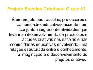 Projeto Escolas Criativas: O que é?

  É um projeto para escolas, professores e
     comunidades educativas assente num
       conjunto integrado de atividades que
levam ao desenvolvimento de processos e
         atitudes criativas nas escolas e nas
 comunidades educativas envolvendo uma
 relação estruturada entre o conhecimento,
      a imaginação e o desenvolvimento de
                            projetos criativos.
 
