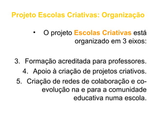 Projeto Escolas Criativas: Organização

      •   O projeto Escolas Criativas está
                    organizado em 3 eixos:

3. Formação acreditada para professores.
   4. Apoio à criação de projetos criativos.
5. Criação de redes de colaboração e co-
        evolução na e para a comunidade
                   educativa numa escola.
 