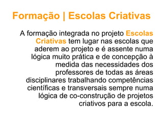Formação | Escolas Criativas
 A formação integrada no projeto Escolas
       Criativas tem lugar nas escolas que
      aderem ao projeto e é assente numa
     lógica muito prática e de concepção à
              medida das necessidades dos
              professores de todas as áreas
   disciplinares trabalhando competências
   científicas e transversais sempre numa
        lógica de co-construção de projetos
                     criativos para a escola.
 