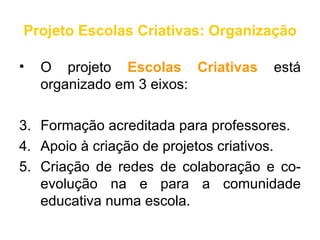 Projeto Escolas Criativas: Organização

•   O projeto Escolas Criativas      está
    organizado em 3 eixos:

3. Formação acreditada para professores.
4. Apoio à criação de projetos criativos.
5. Criação de redes de colaboração e co-
   evolução na e para a comunidade
   educativa numa escola.
 