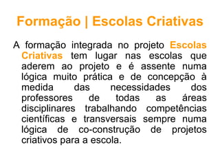 Formação | Escolas Criativas
A formação integrada no projeto Escolas
 Criativas tem lugar nas escolas que
 aderem ao projeto e é assente numa
 lógica muito prática e de concepção à
 medida       das     necessidades   dos
 professores     de    todas   as  áreas
 disciplinares trabalhando competências
 científicas e transversais sempre numa
 lógica de co-construção de projetos
 criativos para a escola.
 