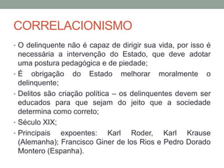 CORRELACIONISMO
• O delinquente não é capaz de dirigir sua vida, por isso é
necessária a intervenção do Estado, que deve adotar
uma postura pedagógica e de piedade;
• É obrigação do Estado melhorar moralmente o
delinquente;
• Delitos são criação política – os delinquentes devem ser
educados para que sejam do jeito que a sociedade
determina como correto;
• Século XIX;
• Principais expoentes: Karl Roder, Karl Krause
(Alemanha); Francisco Giner de los Rios e Pedro Dorado
Montero (Espanha).
 