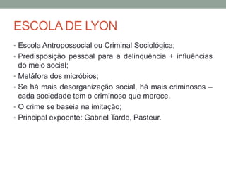 ESCOLA DE LYON
• Escola Antropossocial ou Criminal Sociológica;
• Predisposição pessoal para a delinquência + influências
do meio social;
• Metáfora dos micróbios;
• Se há mais desorganização social, há mais criminosos –
cada sociedade tem o criminoso que merece.
• O crime se baseia na imitação;
• Principal expoente: Gabriel Tarde, Pasteur.
 